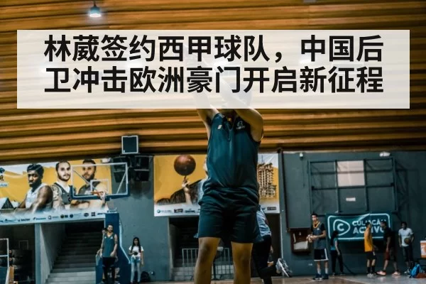 林葳签约西甲球队，中国后卫冲击欧洲豪门开启新征程