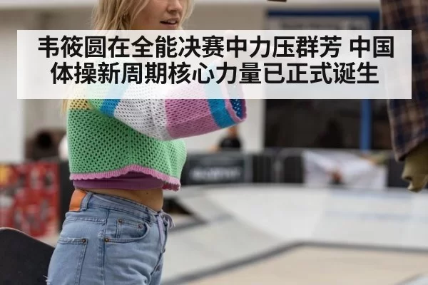韦筱圆在全能决赛中力压群芳 中国体操新周期核心力量已正式诞生